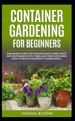 Container Gardening for Beginners: A Beginner's Guide for Growing Plants, Herbs, Fruit and Vegetables in Pots, Tubes and other Containers. How to Crea by Joshua Bloom