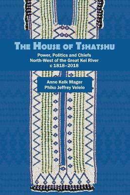 The House of Tshatshu: Power, Politics and Chiefs North-West of the Great Kei River C 1818-2018 by Anne Kelk Mager, Jeff Phiko Velelo