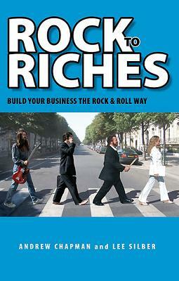 Rock to Riches: Build Your Business the Rock & Roll Way by Lee Silber, Andrew Chapman