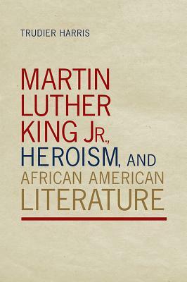 Martin Luther King Jr., Heroism, and African American Literature by Trudier Harris