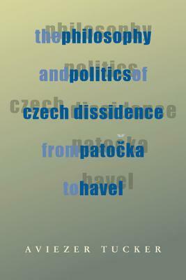 The Philosophy and Politics of Czech Dissidence from Patocka to Havel by Aviezer Tucker