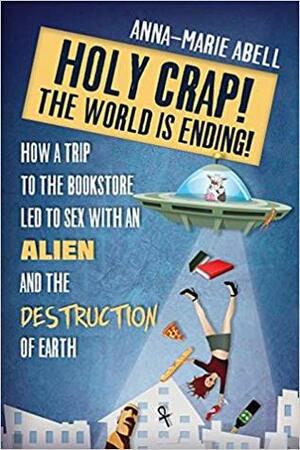 Holy Crap! The World is Ending!: How a Trip to the Bookstore Led to Sex with an Alien and the Destruction of Earth by Anna-Marie Abell