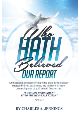 Who Hath Believed Our Report: a biblical and historical defense of the Anglo-israel message through the lives, testimonies and ministries of many ou by Charles a. Jennings