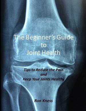 The Beginner's Guide to Joint Health: Tips to Reduce the Pain and Keep Your Joints Healthy by Ron Kness