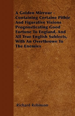 A Golden Mirrour - Containing Certaine Pithie And Figurative Visions Prognosticating Good Fortune To England, And All True English Sublects, With An O by Richard Robinson