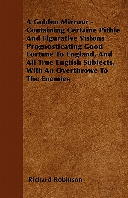 A Golden Mirrour - Containing Certaine Pithie And Figurative Visions Prognosticating Good Fortune To England, And All True English Sublects, With An O by Richard Robinson