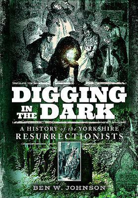 Digging in the Dark: A History of the Yorkshire Resurrectionists by Ben Johnson