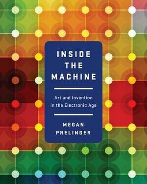 Inside the Machine: Art and Invention in the Electronic Age by Megan Prelinger