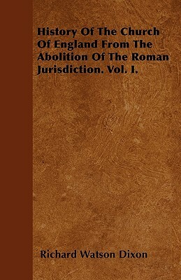 History Of The Church Of England From The Abolition Of The Roman Jurisdiction. Vol. I. by Richard Watson Dixon