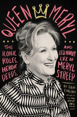 Queen Meryl: The Iconic Roles, Heroic Deeds, and Legendary Life of Meryl Streep by Erin Carlson