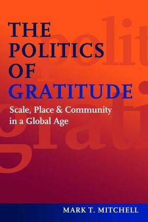 The Politics of Gratitude: Scale, PlaceCommunity in a Global Age by Mark T. Mitchell