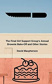 The Final Girl Support Group's Annual Brownie Bake Off and Other Stories by David Macpherson
