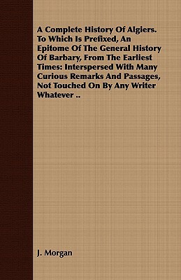 A Complete History of Algiers. to Which Is Prefixed, an Epitome of the General History of Barbary, from the Earliest Times: Interspersed with Many Cur by J. Morgan