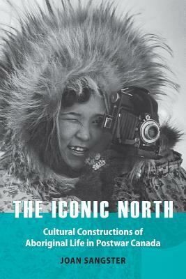 The Iconic North: Cultural Constructions of Aboriginal Life in Postwar Canada by Joan Sangster