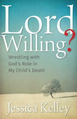 Lord Willing?: Wrestling with God's Role in My Child's Death by Jessica Kelley