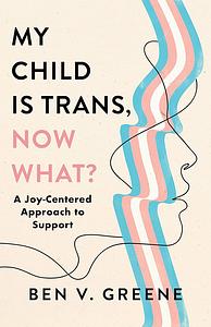 My Child Is Trans, Now What?: A Joy-Centered Approach to Support by Benjamin Greene