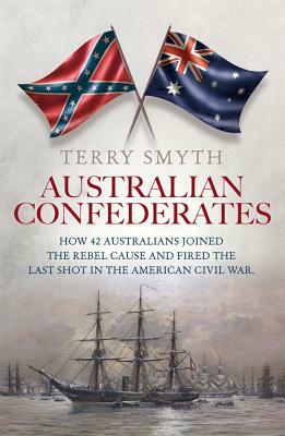 Australian Confederates: How 42 Australians Joined the Rebel Cause and Fired the Last Shot in the American Civil War by Terry Smyth