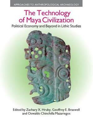 The Technology of Maya Civilization: Political Economy AMD Beyond in Lithic Studies by Geoffrey E. Braswell, Oswaldo Chinchilla Mazariegos, Zachary X. Hruby