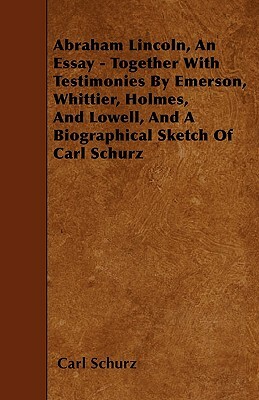 Abraham Lincoln, An Essay - Together With Testimonies By Emerson, Whittier, Holmes, And Lowell, And A Biographical Sketch Of Carl Schurz by Carl Schurz