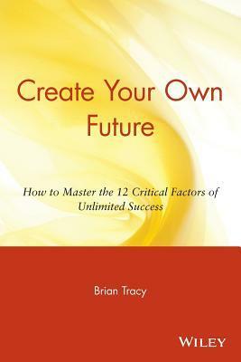 Create Your Own Future: How to Master the 12 Critical Factors of Unlimited Success by Brian Tracy