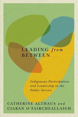 Leading from Between: Indigenous Participation and Leadership in the Public Service by Catherine Althaus, Ciaran O'Faircheallaigh