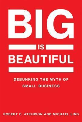 Big Is Beautiful: Debunking the Myth of Small Business by Robert D. Atkinson, Michael Lind