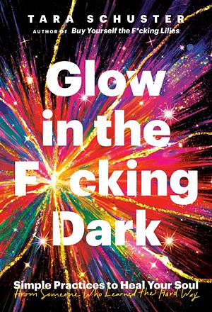 Glow in the F*cking Dark: Simple Practices to Heal Your Soul, from Someone Who Learned the Hard Way by Tara Schuster