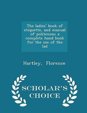 The Ladies' Book of Etiquette, and Manual of Politeness; a Complete Hand Book for the Use of the Lad - Scholar's Choice Edition by Hartley Florence