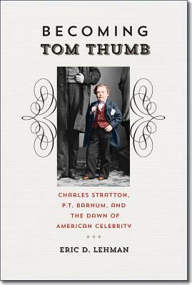 Becoming Tom Thumb: Charles Stratton, P. T. Barnum, and the Dawn of American Celebrity by Eric D. Lehman