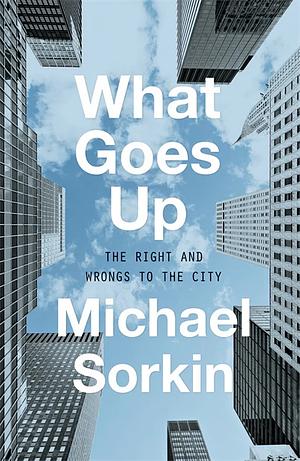 What Goes Up: The Right and Wrongs to the City by Michael Sorkin