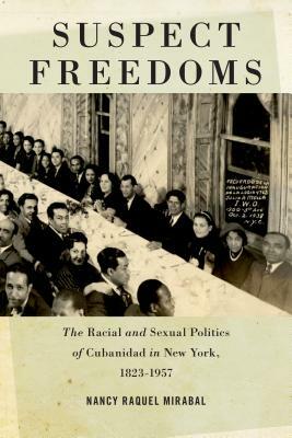 Suspect Freedoms: The Racial and Sexual Politics of Cubanidad in New York, 1823-1957 by Nancy Raquel Mirabal