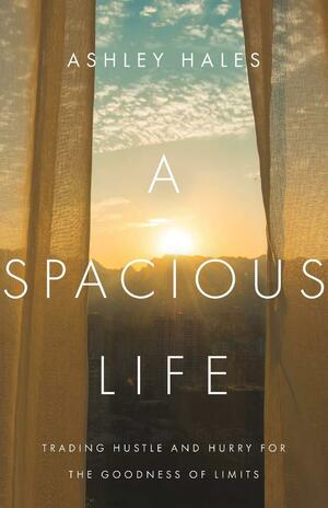 A Spacious Life: Trading Hustle and Hurry for the Goodness of Limits by Ashley Hales