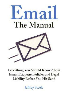 Email: The Manual: Everything You Should Know about Email Etiquette, Policies and Legal Liability Before You Hit Send by Jeffrey Steele