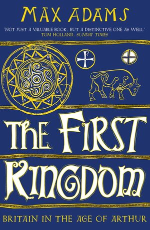 The First Kingdom: Britain in the Age of Arthur by Max Adams