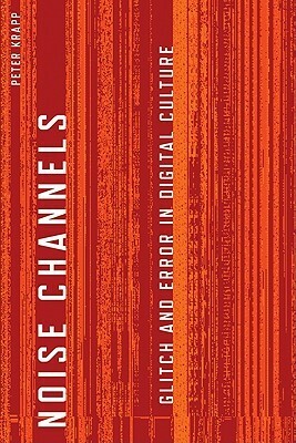 Noise Channels: Glitch and Error in Digital Culture by Peter Krapp