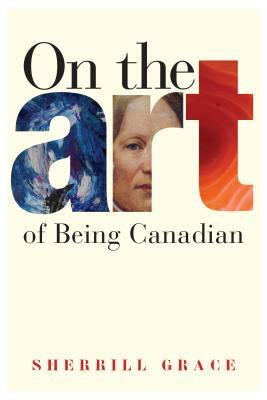 On the Art of Being Canadian by Sherrill Grace