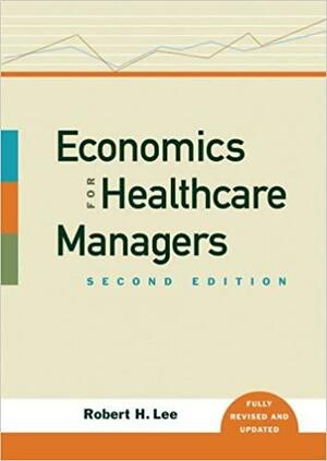 Economics for Healthcare Managers by Robert H. Lee