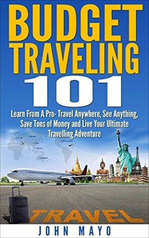 Budget Traveling 101: Learn From A Pro- Travel Anywhere, See Anything, Save Tons of Money and Live Your Ultimate Travelling Adventure. (Budget Traveling, Save Money, See The World) by John Mayo, Tejasvit Kaur