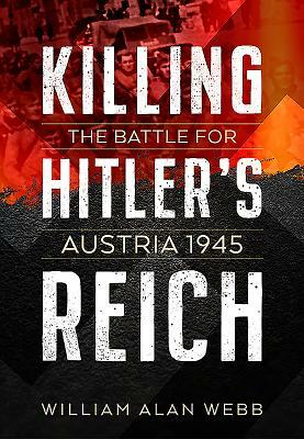 Killing Hitler's Reich: The Battle for Austria 1945 by William Alan Webb