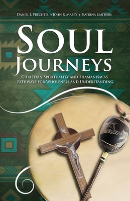 Soul Journeys: Christian Spirituality and Shamanism as Pathways for Wholeness and Understanding by Daniel L. Prechtel, Katrina Leathers, John R. Mabry