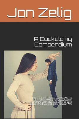 A Cuckolding Compendium: Book I of three Trilogies: Lose Your Wife in Three Easy Lessons; The Man Whisperer Program: Break Your Husband in 30 D by Jon Zelig