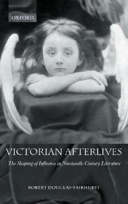 Victorian Afterlives: The Shaping of Influence in Nineteenth-Century Literature by Robert Douglas-Fairhurst