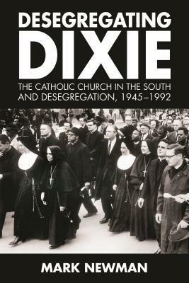 Desegregating Dixie: The Catholic Church in the South and Desegregation, 1945-1992 by Mark Newman