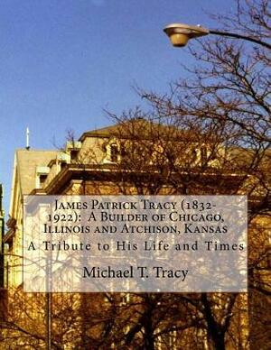 James Patrick Tracy (1832-1922): A Builder of Chicago, Illinois and Atchison, Kansas: A Tribute to His Life and Times by Michael T. Tracy