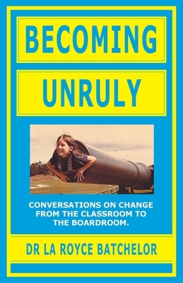 Becoming Unruly: Conversations on Change from the Classroom to the Boardroom by La Royce Batchelor