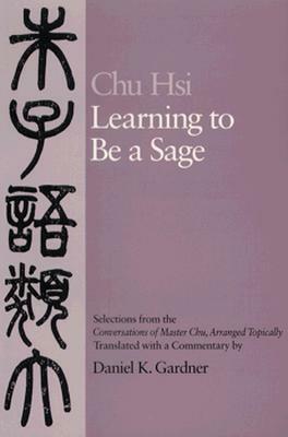 Learning to Be A Sage: Selections from the Conversations of Master Chu, Arranged Topically by Zhu Xi, Daniel K. Gardner