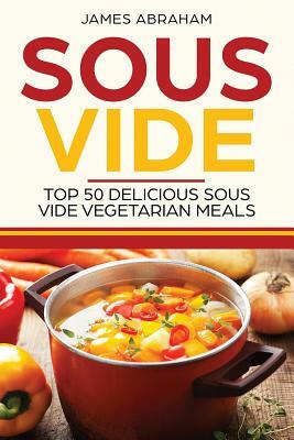 Sous Vide: Top 50 Delicious Sous Vide Vegetarian Meals by James Abraham