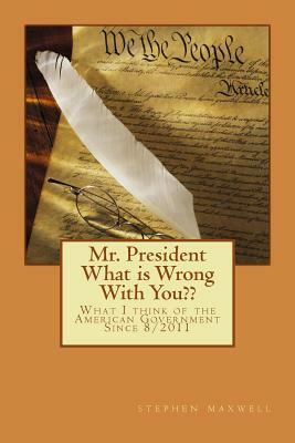 Mr. President What is Wrong With You: What I think of the American Government Since 8/2011 by Stephen Cortney Maxwell