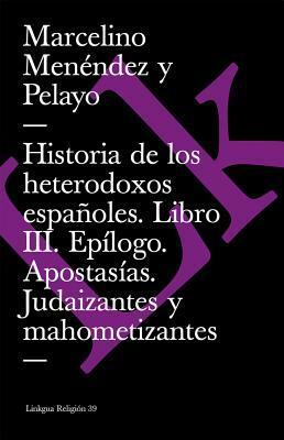 Historia de Los Heterodoxos Españoles. Libro III. Epílogo. Apostasías. Judaizantes Y Mahometizantes by Marcelino Menendez Y. Pelayo