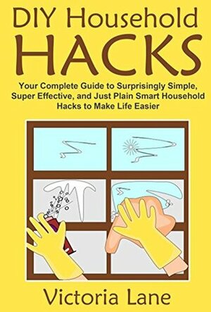 DIY Household Hacks: Your Complete Guide to Surprisingly Simple, Super Effective, and Just Plain Smart Household Hacks to Make Life Easier (Declutter Your ... Routine and Make Your Life 100% Easier) by Victoria Lane